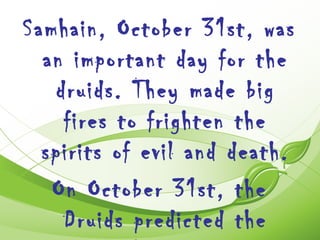 Samhain, October 31st, was
  an important day for the
   druids. They made big
    fires to frighten the
  spirits of evil and death.
   On October 31st, the
    Druids predicted the
 