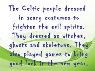 The Celtic people dressed
   in scary costumes to
 frighten the evil spirits.
 They dressed as witches,
ghosts and skeletons. They
also played games to bring
good luck in the new year.
 