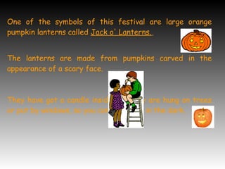 One of the symbols of this festival are large orange
pumpkin lanterns called Jack o' Lanterns.
The lanterns are made from pumpkins carved in the
appearance of a scary face.
They have got a candle inside and they are hung on trees
or put by windows, so you can see them in the dark.