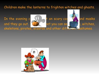 Children make the lanterns to frighten witches and ghosts.
In the evening children put on scary costumes and masks
and they go out. In the street you can see ghosts, witches,
skeletons, pirates, wizards and other different costumes.
