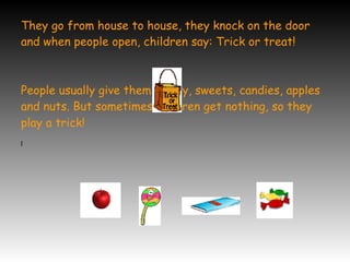 They go from house to house, they knock on the door
and when people open, children say: Trick or treat!
People usually give them money, sweets, candies, apples
and nuts. But sometimes children get nothing, so they
play a trick!
l