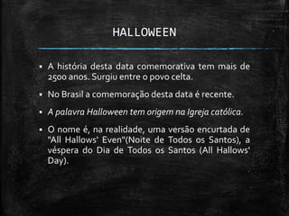 HALLOWEEN
 A história desta data comemorativa tem mais de
2500 anos. Surgiu entre o povo celta.
 No Brasil a comemoração desta data é recente.
 A palavra Halloween tem origem na Igreja católica.
 O nome é, na realidade, uma versão encurtada de
"All Hallows' Even"(Noite de Todos os Santos), a
véspera do Dia de Todos os Santos (All Hallows'
Day).
 