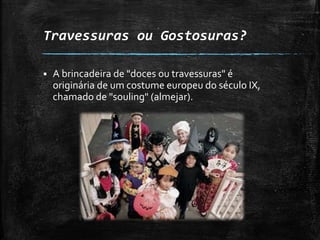 Travessuras ou Gostosuras?
 A brincadeira de "doces ou travessuras" é
originária de um costume europeu do século IX,
chamado de "souling" (almejar).
 