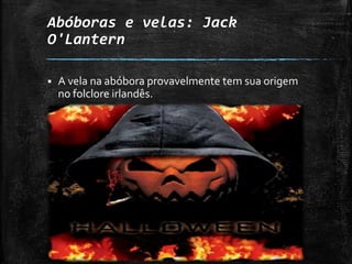 Abóboras e velas: Jack
O'Lantern
 A vela na abóbora provavelmente tem sua origem
no folclore irlandês.
 