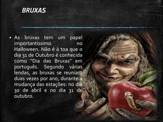 BRUXAS
 As bruxas tem um papel
importantíssimo no
Halloween. Não é à toa que o
dia 31 de Outubro é conhecida
como "Dia das Bruxas" em
português. Segundo várias
lendas, as bruxas se reuniam
duas vezes por ano, durante a
mudança das estações: no dia
30 de abril e no dia 31 de
outubro.
 