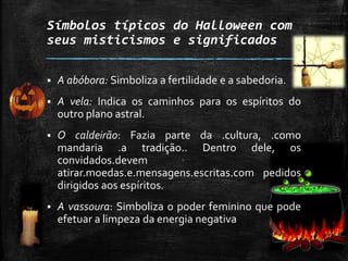 Símbolos típicos do Halloween com
seus misticismos e significados
 A abóbora: Simboliza a fertilidade e a sabedoria.
 A vela: Indica os caminhos para os espíritos do
outro plano astral.
 O caldeirão: Fazia parte da .cultura, .como
mandaria .a tradição.. Dentro dele, os
convidados.devem
atirar.moedas.e.mensagens.escritas.com pedidos
dirigidos aos espíritos.
 A vassoura: Simboliza o poder feminino que pode
efetuar a limpeza da energia negativa
 