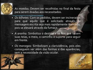  As moedas: Devem ser recolhidas no final da festa
para serem doadas aos necessitados.
 Os bilhetes: Com os pedidos, devem ser incinerados
para que aquilo que é solicitado através da
mensagem escrita seja mais rapidamente atendido,
pois se elevará através da fumaça.
 A aranha: Simboliza o destino e os fios que tecem
suas teias, o meio, o caminho e suporte para seguir
em frente.
 Os morcegos: Simbolizam a clarividência, pois eles
conseguem ver além das formas e das aparências,
sem a necessidade da visão ocular.
 