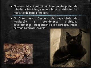  O sapo: Está ligado à simbologia do poder da
sabedoria feminina, símbolo lunar e atributo dos
mortos e de magia feminina.
 O Gato preto: Símbolo da capacidade de
meditação e recolhimento espiritual,
autoconfiança, independência e liberdade. Plena
harmonia com o Universo.
 