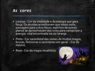 As cores
 Laranja - Cor da vitalidade e da energia que gera
força. Os druidas acreditavam que nesta noite,
passagem para oAno Novo, espíritos de outros
planos se aproximavam dos vivos para vampirizar a
energia. vital encontrada na cor laranja.
 Preto - Cor sacerdotal das vestes de muitos magos,
bruxas, feiticeiras e sacerdotes em geral. - Cor do
mestre.
 Roxo - Cor da magia ritualística.
 