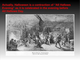 Actually, Halloween is a contraction of “All Hallows
Evening” as it is celebrated in the evening before
All Hallows Day.

 