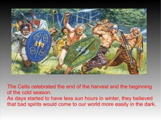 The Celts celebrated the end of the harvest and the beginning
of the cold season.
As days started to have less sun hours in winter, they believed
that bad spirits would come to our world more easily in the dark.

 