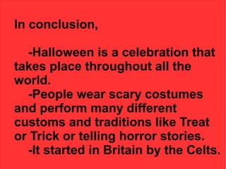 In conclusion,
-Halloween is a celebration that
takes place throughout all the
world.
-People wear scary costumes
and perform many different
customs and traditions like Treat
or Trick or telling horror stories.
-It started in Britain by the Celts.

 