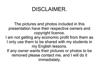DISCLAIMER.
The pictures and photos included in this
presentation have their respective owners and
copyright licence.
I am not getting any economic profit from them as
I only use them to be shared with my students in
my English lessons.
If any owner wants their pictures or photos to be
removed please contact me, and I will do it
immediately.

 