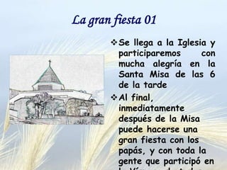 La gran fiesta 01
 Se llega a la iglesia y
participaremos
con
mucha alegría en la Santa
Misa de las 6 de la tarde.
 Al final, inmediatamente
después de la Misa puede
hacerse una gran fiesta
con los papás, y con toda
la gente que participó en
la Víspera de todos los
Santos.

 