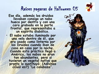 Raíces paganas de Halloween 05
Ese día, además los druidas
llevaban consigo un nabo hueco
por dentro y con una cara
grabada en la parte frontal,
que representaba a un espíritu
diabólico.
• El nabo estaba iluminado por
una vela dentro de él, que era
usado como linterna por los
Druidas cuando iban de casa en
casa por la noche. Cuando esta
práctica llegó a América, los
nabos no eran tan abundantes,
pero si tuvieron un vegetal
nativo que pronto lo sustituyó:
(Adivinas ¿Cuál es?) “La
calabaza”.

 