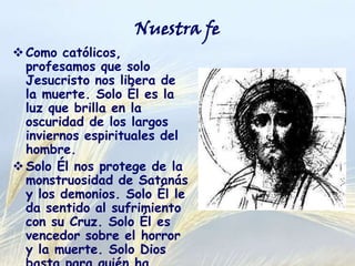 Nuestra fe

 Como católicos, profesamos
que solo Jesucristo nos
libera de la muerte. Solo Él
es la luz que brilla en la
oscuridad de los largos
inviernos espirituales del
hombre.
 Solo Él nos protege de la
monstruosidad de Satanás y
los demonios. Solo Él le da
sentido al sufrimiento con su
Cruz. Solo Él es vencedor
sobre el horror y la muerte.
Solo Dios basta para quién ha
recibido la gracia y vive como
discípulo de Cristo.

 