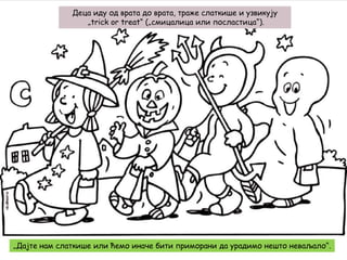 Деца иду од врата до врата, траже слаткише и узвикују
„trick or treat“ („смицалица или посластица“).

„Дајте нам слаткише или ћемо иначе бити приморани да урадимо нешто неваљало“.

 