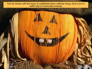 Али не печена, већ она којој су издубљене рупе у облику очију, носа и уста и
свећа која их осветљава изнутра.

 