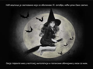 Ноћ вештица је светковина која се обележава 31. октобра, ноћи уочи Свих светих.

Своје порекло има у келтској митологији и паганским обичајима у вези са њом.

 