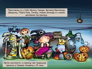 Прославља се у САД, Ирској, Канади, Великој Британији,
Шведској, Порто Рику, Јапану, Новом Зеланду и у неким
деловима Аустралије.

Ирски имигранти су верзију ове традиције
пренели у Северну Америку у 19. веку.

 