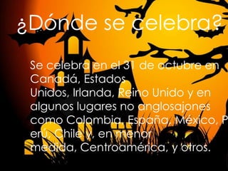 ¿Dónde se celebra?

Se celebra en el 31 de octubre en
Canadá, Estados
Unidos, Irlanda, Reino Unido y en
algunos lugares no anglosajones
como Colombia, España, México, P
erú, Chile y, en menor
medida, Centroamérica, y otros.

 