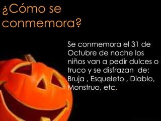 ¿Cómo se
conmemora?
Se conmemora el 31 de
Octubre de noche los
niños van a pedir dulces o
truco y se disfrazan de:
Bruja , Esqueleto , Diablo,
Monstruo, etc.

 