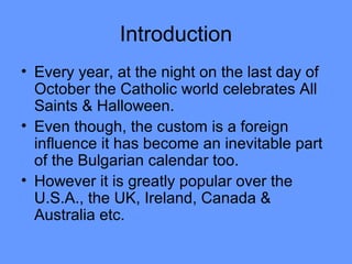 Introduction
• Every year, at the night on the last day of
October the Catholic world celebrates All
Saints & Halloween.
• Even though, the custom is a foreign
influence it has become an inevitable part
of the Bulgarian calendar too.
• However it is greatly popular over the
U.S.A., the UK, Ireland, Canada &
Australia etc.

 
