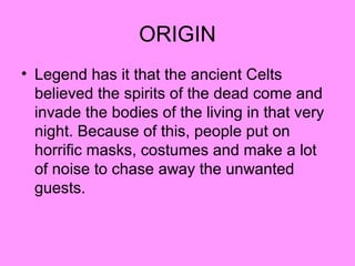 ORIGIN
• Legend has it that the ancient Celts
believed the spirits of the dead come and
invade the bodies of the living in that very
night. Because of this, people put on
horrific masks, costumes and make a lot
of noise to chase away the unwanted
guests.

 