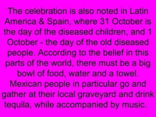The celebration is also noted in Latin
America & Spain, where 31 October is
the day of the diseased children, and 1
October - the day of the old diseased
people. According to the belief in this
parts of the world, there must be a big
bowl of food, water and a towel.
Mexican people in particular go and
gather at their local graveyard and drink
tequila, while accompanied by music.

 