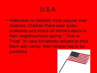 U.S.A.
• Halloween is naturally most popular over
America. Children there wear scary
costumes and knock on home’s doors in
their neighbourhood saying “ Trick or
Treat”. In case somebody refuses to treat
them with candy, then he/she has to be
punished.

 