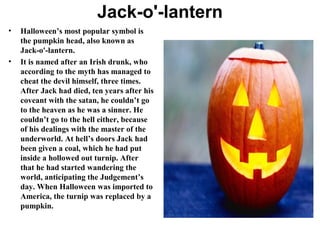 Jack-o'-lantern
•

•

Halloween’s most popular symbol is
the pumpkin head, also known as
Jack-o'-lantern.
It is named after an Irish drunk, who
according to the myth has managed to
cheat the devil himself, three times.
After Jack had died, ten years after his
coveant with the satan, he couldn’t go
to the heaven as he was a sinner. He
couldn’t go to the hell either, because
of his dealings with the master of the
underworld. At hell’s doors Jack had
been given a coal, which he had put
inside a hollowed out turnip. After
that he had started wandering the
world, anticipating the Judgement’s
day. When Halloween was imported to
America, the turnip was replaced by a
pumpkin.

 