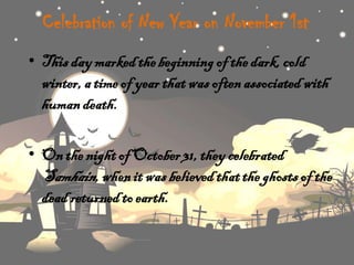Celebration of New Year on November 1st
• This day marked the beginning of the dark, cold
winter, a time of year that was often associated with
human death.
• On the night of October 31, they celebrated
Samhain, when it was believed that the ghosts of the
dead returned to earth.

 