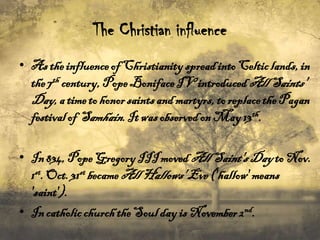 The Christian influence
• As the influence of Christianity spread into Celtic lands, in
the 7th century, Pope Boniface IV introduced All Saints'
Day, a time to honor saints and martyrs, to replace the Pagan
festival of Samhain. It was observed on May 13th.
• In 834, Pope Gregory III moved All Saint's Day to Nov.
1st. Oct. 31st became All Hallows' Eve ('hallow' means
'saint').
• In catholic church the Soul day is November 2nd.

 