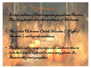 In America
• In 1848, millions of Irish emigrants poured into America.
They brought with them their traditions of Halloween.
• They called Halloween Oidche Shamhna (`Night of
Samhain'), and kept the traditions.
• The Irish used to carry turnips with candles in them to
light their way at night and to scare away ghosts..In
America they used pumpkins.

 