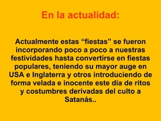 En la actualidad:
Actualmente estas “fiestas” se fueron
incorporando poco a poco a nuestras
festividades hasta convertirse en fiestas
populares, teniendo su mayor auge en
USA e Inglaterra y otros introduciendo de
forma velada e inocente este día de ritos
y costumbres derivadas del culto a
Satanás..

 