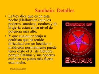 Samhain: Detalles
• LaVey dice que es en esta
noche (Halloween) que los
poderes satánicos, ocultos y de
brujería están en su nivel de
potencia más alto.
• Y que cualquier brujo u
ocultista que ha tenido
dificultad con un hechizo o
maldición normalmente puede
tener éxito el 31 de Octubre,
porque Satanás y sus poderes
están en su punto más fuerte
esta noche.
29 de Octubre de 2013

 
