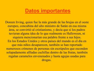 Datos importantes
Doreen Irving, quien fue la más grande de las brujas en el oeste
europeo, concubina del alto ministro de Satán en esa misma
área, se convirtió al cristianismo, y decía que si los padres
tuvieran alguna idea de lo que realmente es Halloween, ni
siquiera mencionarían esa palabra frente a sus hijos.
En los Estados Unidos y otros países del mundo es el día en
que más niños desaparecen, también se han reportado
numerosos crímenes de personas sin escrúpulos que esconden
solapadamente afiladas cuchillas dentro de las frutas, también
regalan caramelos envenenados y hasta agujas usadas para
drogas.

 