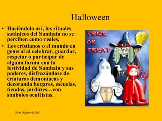 Halloween
• Haciéndolo así, los rituales
satánicos del Samhain no se
perciben como reales.
• Los cristianos o el mundo en
general al celebrar, guardar,
respetar o participar de
alguna forma con la
festividad de Samhain y sus
poderes, disfrazándose de
criaturas demoníacas y
decorando hogares, escuelas,
tiendas, jardines…con
símbolos ocultistas.
29 de Octubre de 2013

 