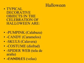 • TYPICAL
DECORATIVE
OBJECTS IN THE
CELEBRATION OF
HALLOWEEN ARE:

•
•
•
•
•

-PUMPINK (Calabaza)
-CANDY (Caramelos)
-SKULS (Calavera)
-COSTUME (disfrad)
-SPIDER WEB (tela de
araña)
• -CANDLES (velas)
29 de Octubre de 2013

Halloween

 
