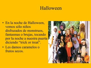 Halloween
• En la noche de Halloween,
vemos sólo niños
disfrazados de monstruos,
fantasmas o brujas, tocando
por la noche a nuestra puerta
diciendo “trick or treat”.
• Les damos caramelos o
frutos secos.

 