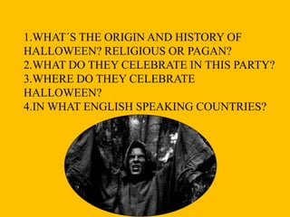 1.WHAT´S THE ORIGIN AND HISTORY OF
HALLOWEEN? RELIGIOUS OR PAGAN?
2.WHAT DO THEY CELEBRATE IN THIS PARTY?
3.WHERE DO THEY CELEBRATE
HALLOWEEN?
4.IN WHAT ENGLISH SPEAKING COUNTRIES?

 