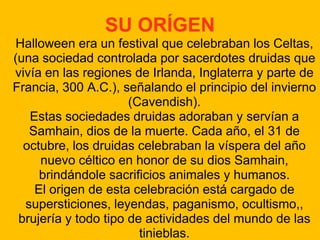 SU ORÍGEN
Halloween era un festival que celebraban los Celtas,
(una sociedad controlada por sacerdotes druidas que
vivía en las regiones de Irlanda, Inglaterra y parte de
Francia, 300 A.C.), señalando el principio del invierno
(Cavendish).
Estas sociedades druidas adoraban y servían a
Samhain, dios de la muerte. Cada año, el 31 de
octubre, los druidas celebraban la víspera del año
nuevo céltico en honor de su dios Samhain,
brindándole sacrificios animales y humanos.
El origen de esta celebración está cargado de
supersticiones, leyendas, paganismo, ocultismo,,
brujería y todo tipo de actividades del mundo de las
tinieblas.

 