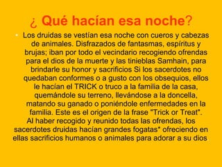 ¿ Qué hacían esa noche?
• Los druidas se vestían esa noche con cueros y cabezas
de animales. Disfrazados de fantasmas, espíritus y
brujas; iban por todo el vecindario recogiendo ofrendas
para el dios de la muerte y las tinieblas Samhain, para
brindarle su honor y sacrificios Si los sacerdotes no
quedaban conformes o a gusto con los obsequios, ellos
le hacían el TRICK o truco a la familia de la casa,
quemándole su terreno, llevándose a la doncella,
matando su ganado o poniéndole enfermedades en la
familia. Este es el origen de la frase "Trick or Treat".
Al haber recogido y reunido todas las ofrendas, los
sacerdotes druidas hacían grandes fogatas* ofreciendo en
ellas sacrificios humanos o animales para adorar a su dios.

 