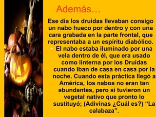 Además…
Ese día los druidas llevaban consigo
un nabo hueco por dentro y con una
cara grabada en la parte frontal, que
representaba a un espíritu diabólico.
• El nabo estaba iluminado por una
vela dentro de él, que era usado
como linterna por los Druidas
cuando iban de casa en casa por la
noche. Cuando esta práctica llegó a
América, los nabos no eran tan
abundantes, pero si tuvieron un
vegetal nativo que pronto lo
sustituyó; (Adivinas ¿Cuál es?) “La
calabaza”.

 