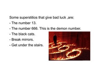 Some superstitios that give bad luck ,are:
- The number 13.
- The number 666. This is the demon number.
- The black cats.
- Break mirrors.
- Get under the stairs.

 
