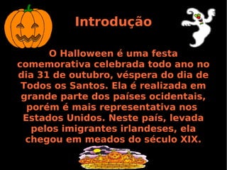 Introdução
O Halloween é uma festa
comemorativa celebrada todo ano no
dia 31 de outubro, véspera do dia de
Todos os Santos. Ela é realizada em
grande parte dos países ocidentais,
porém é mais representativa nos
Estados Unidos. Neste país, levada
pelos imigrantes irlandeses, ela
chegou em meados do século XIX.

 