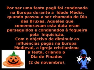 Por ser uma festa pagã foi condenada
na Europa durante a Idade Média,
quando passou a ser chamada de Dia
das Bruxas. Aqueles que
comemoravam esta data eram
perseguidos e condenados à fogueira
pela Inquisição.
Com o objetivo de diminuir as
influências pagãs na Europa
Medieval, a Igreja cristianizou
a festa, criando o
Dia de Finados
(2 de novembro).

 