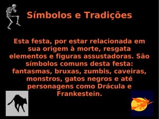 Símbolos e Tradições
Esta festa, por estar relacionada em
sua origem à morte, resgata
elementos e figuras assustadoras. São
símbolos comuns desta festa:
fantasmas, bruxas, zumbis, caveiras,
monstros, gatos negros e até
personagens como Drácula e
Frankestein.

 