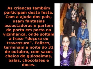 As crianças também
participam desta festa.
Com a ajuda dos pais,
usam fantasias
assustadoras e partem
de porta em porta na
vizinhança, onde soltam
a frase “doçura ou
travessura”. Felizes,
terminam a noite do 31
de outubro, com sacos
cheios de guloseimas,
balas, chocolates e
doces.

 