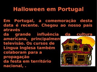 Halloween em Portugal
Em Portugal, a comemoração desta
data é recente. Chegou ao nosso país
através
da
grande
influência
da
cultura
americana, principalmente vinda pela
televisão. Os cursos de
Língua Inglesa também
colaboram para a
propagação
da festa em território
nacional, .

 